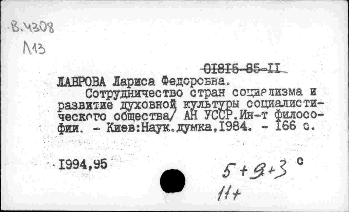 ﻿№>
0Ж5-8&-П
ЛАВРОВА Лариса Федоровна«
Сотрудничество стран социализма и развитие духовной культуры социалистического общества/ АН УССР.Ин-т философии. - Киев:Наукодумка,1984« - 166 с.
• 1994,95